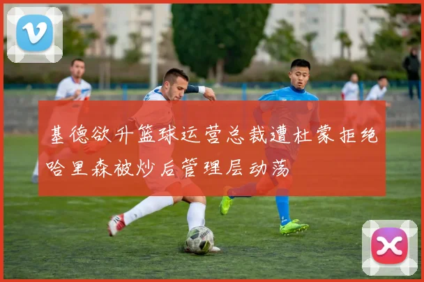基德欲升篮球运营总裁遭杜蒙拒绝哈里森被炒后管理层动荡