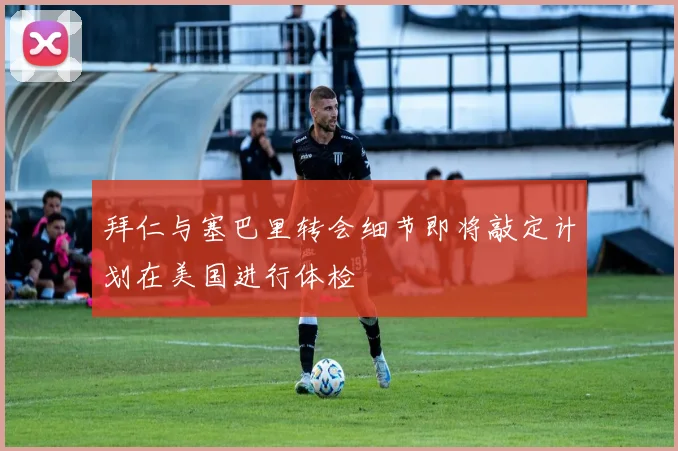 拜仁与塞巴里转会细节即将敲定计划在美国进行体检