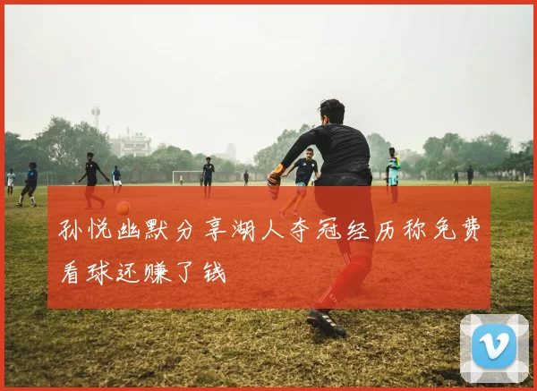 孙悦幽默分享湖人夺冠经历称免费看球还赚了钱