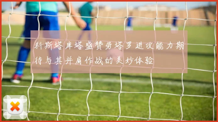 科斯塔库塔盛赞劳塔罗进攻能力期待与其并肩作战的美妙体验