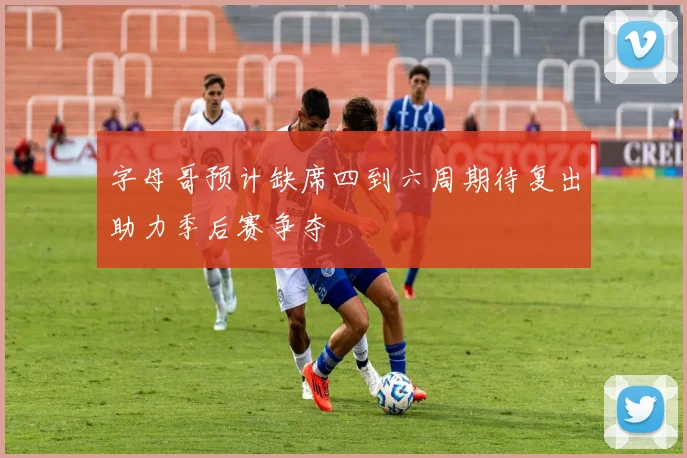 字母哥预计缺席四到六周期待复出助力季后赛争夺