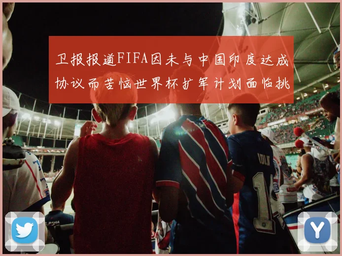 卫报报道FIFA因未与中国印度达成协议而苦恼世界杯扩军计划面临挑战