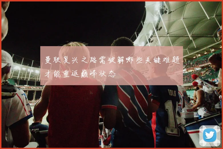 曼联复兴之路需破解哪些关键难题才能重返巅峰状态