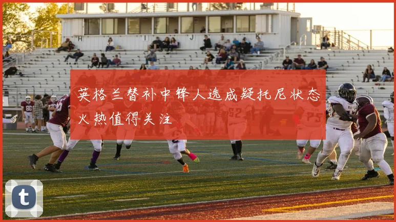 英格兰替补中锋人选成疑托尼状态火热值得关注