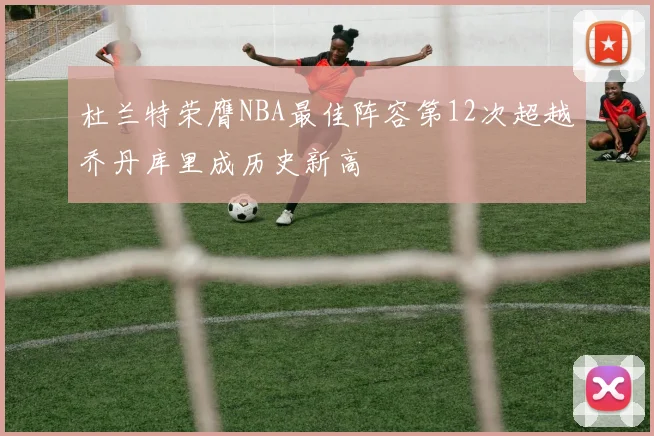 杜兰特荣膺NBA最佳阵容第12次超越乔丹库里成历史新高