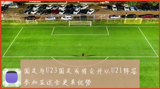 国足与U23国足或将合并以U21阵容参加亚运会更具优势