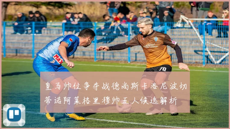 皇马帅位争夺战德尚斯卡洛尼波切蒂诺阿莱格里穆帅五人候选解析