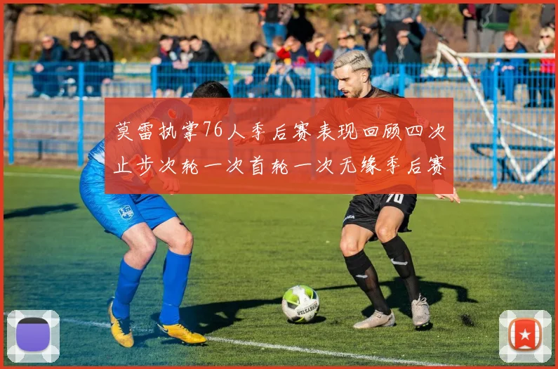 莫雷执掌76人季后赛表现回顾四次止步次轮一次首轮一次无缘季后赛