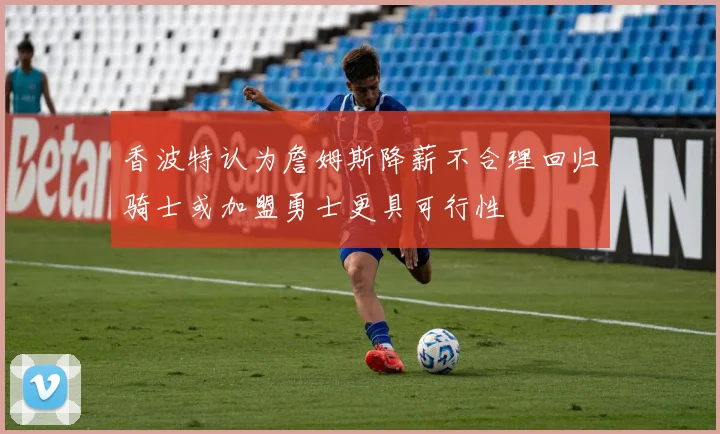 香波特认为詹姆斯降薪不合理回归骑士或加盟勇士更具可行性
