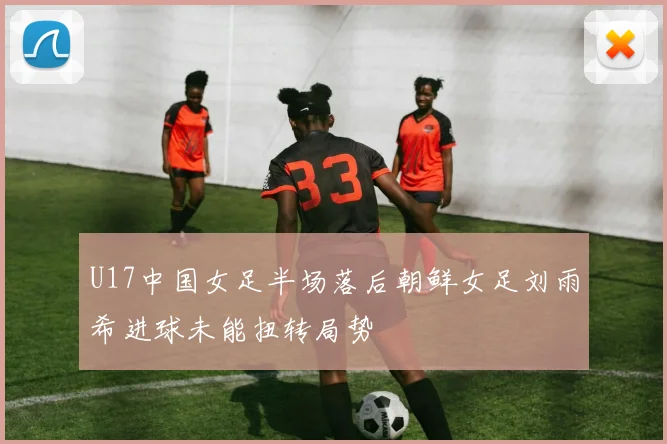 U17中国女足半场落后朝鲜女足刘雨希进球未能扭转局势