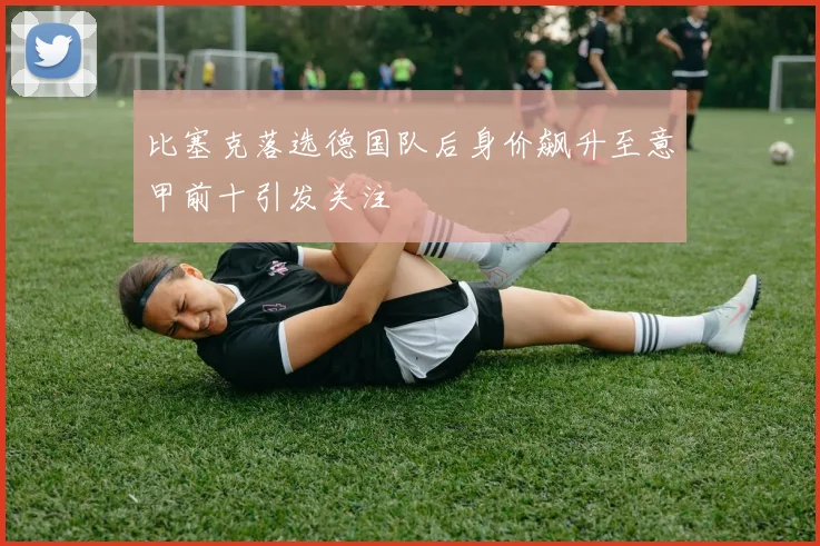 比塞克落选德国队后身价飙升至意甲前十引发关注