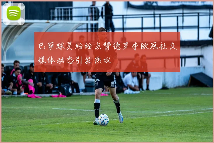 巴萨球员纷纷点赞德罗夺欧冠社交媒体动态引发热议