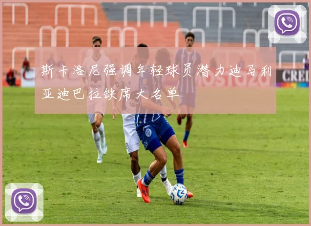 斯卡洛尼强调年轻球员潜力迪马利亚迪巴拉缺席大名单