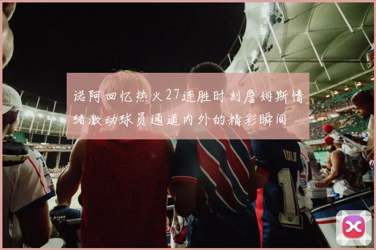 诺阿回忆热火27连胜时刻詹姆斯情绪激动球员通道内外的精彩瞬间